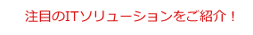 注目のITソリューションをご紹介!